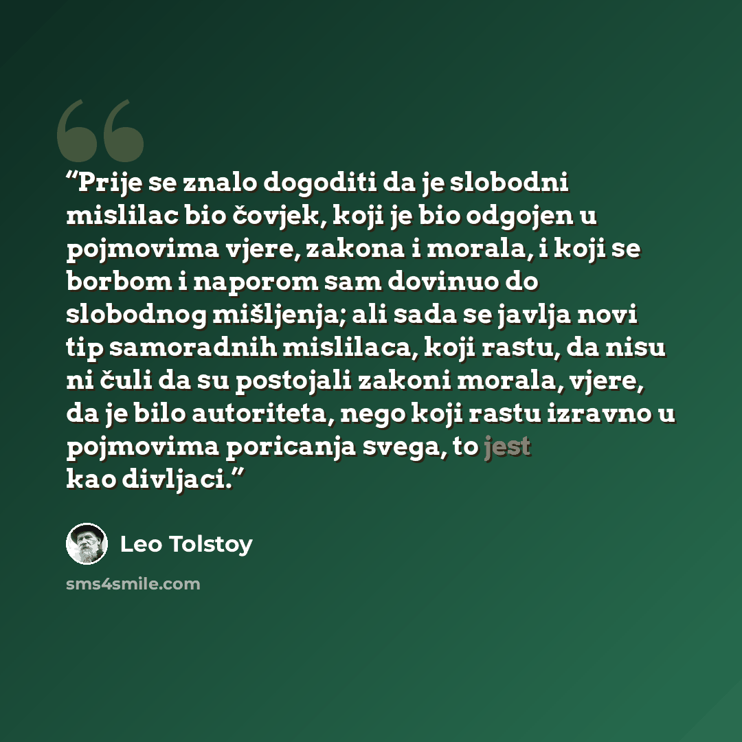 “Prije se znalo dogoditi da je slobodni mislilac bio čovjek, koji je bio odgojen u pojmovima vjere, zakona i morala, i koji se borbom i naporom sam dovinuo do slobodnog mišljenja; ali sada se javlja novi tip samoradnih mislilaca, koji rastu, da nisu ni čuli da su postojali zakoni morala, vjere, da…” quote by Leo Tolstoy