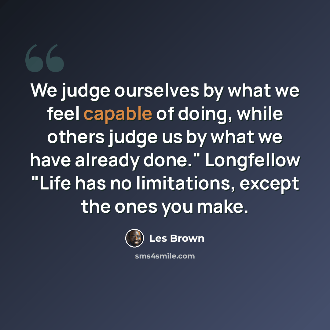 “We judge ourselves by what we feel capable of doing, while others judge us by what we have already done." Longfellow "Life has no limitations, except the ones you make.” quote by Les Brown