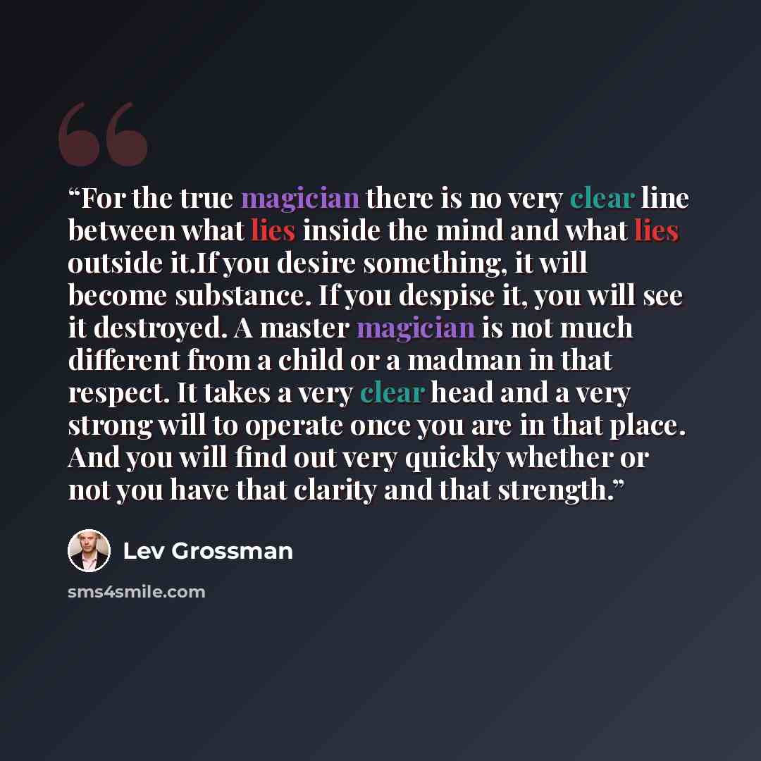 “For the true magician there is no very clear line between what lies inside the mind and what lies outside it.If you desire something, it will become substance. If you despise it, you will see it destroyed. A master magician is not much different from a child or a madman in that respect. It takes a…” quote by Lev Grossman