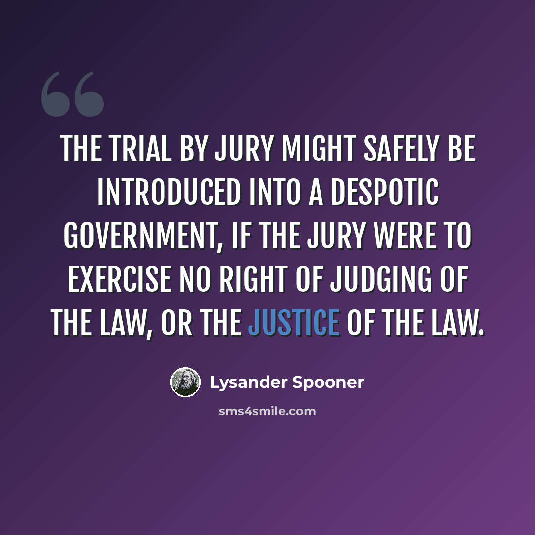 “The trial by jury might safely be introduced into a despotic government, if the jury were to exercise no right of judging of the law, or the justice of the law.” quote by Lysander Spooner