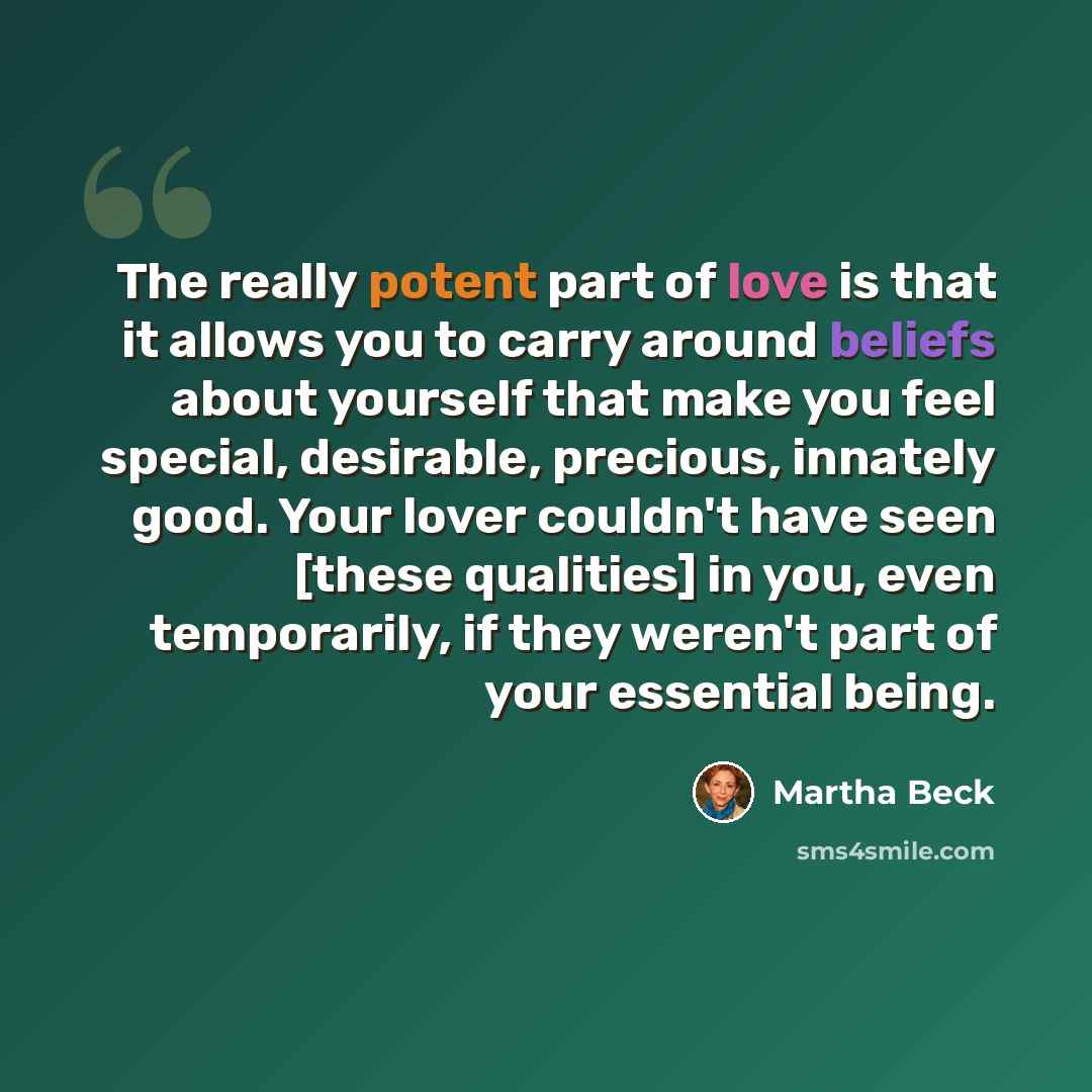 “The really potent part of love is that it allows you to carry around beliefs about yourself that make you feel special, desirable, precious, innately good. Your lover couldn't have seen [these qualities] in you, even temporarily, if they weren't part of your essential being.” quote by Martha Beck