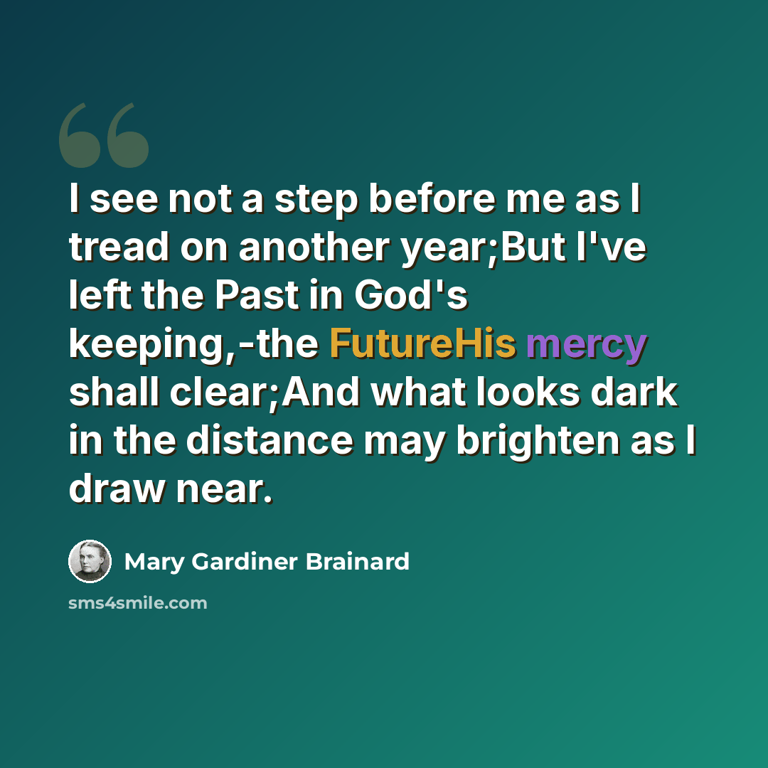 “I see not a step before me as I tread on another year;But I've left the Past in God's keeping,-the FutureHis mercy shall clear;And what looks dark in the distance may brighten as I draw near.” quote by Mary Gardiner Brainard