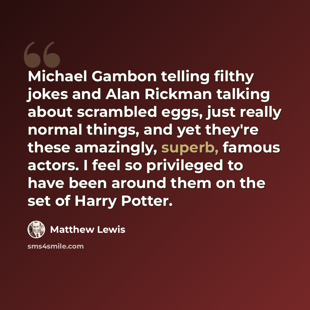 “Michael Gambon telling filthy jokes and Alan Rickman talking about scrambled eggs, just really normal things, and yet they're these amazingly, superb, famous actors. I feel so privileged to have been around them on the set of Harry Potter.” quote by Matthew Lewis