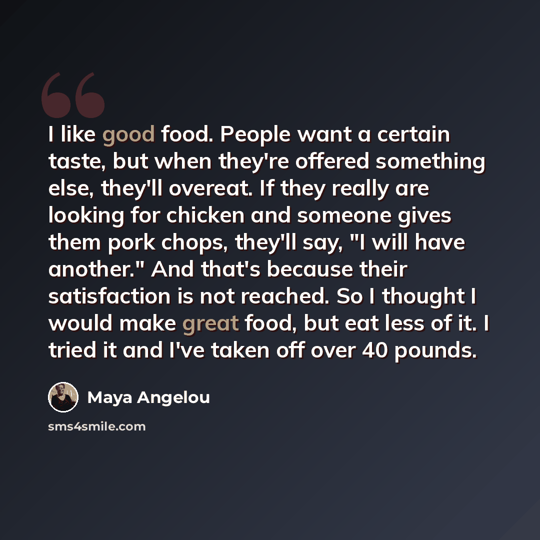 “I like good food. People want a certain taste, but when they're offered something else, they'll overeat. If they really are looking for chicken and someone gives them pork chops, they'll say, "I will have another." And that's because their satisfaction is not reached. So I thought I would make…” quote by Maya Angelou