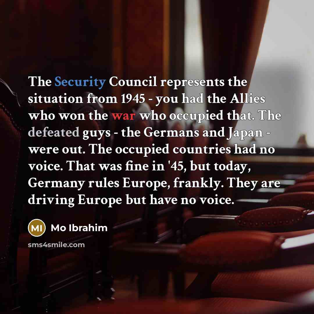 “The Security Council represents the situation from 1945 - you had the Allies who won the war who occupied that. The defeated guys - the Germans and Japan - were out. The occupied countries had no voice. That was fine in '45, but today, Germany rules Europe, frankly. They are driving Europe but…” quote by Mo Ibrahim
