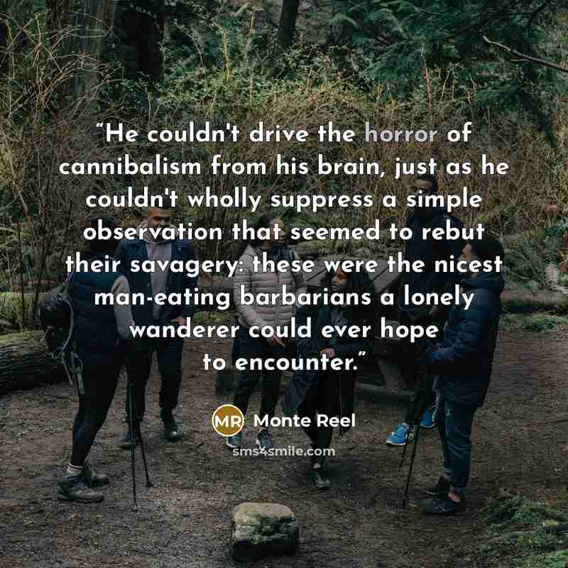 “He couldn't drive the horror of cannibalism from his brain, just as he couldn't wholly suppress a simple observation that seemed to rebut their savagery: these were the nicest man-eating barbarians a lonely wanderer could ever hope to encounter.” quote by Monte Reel