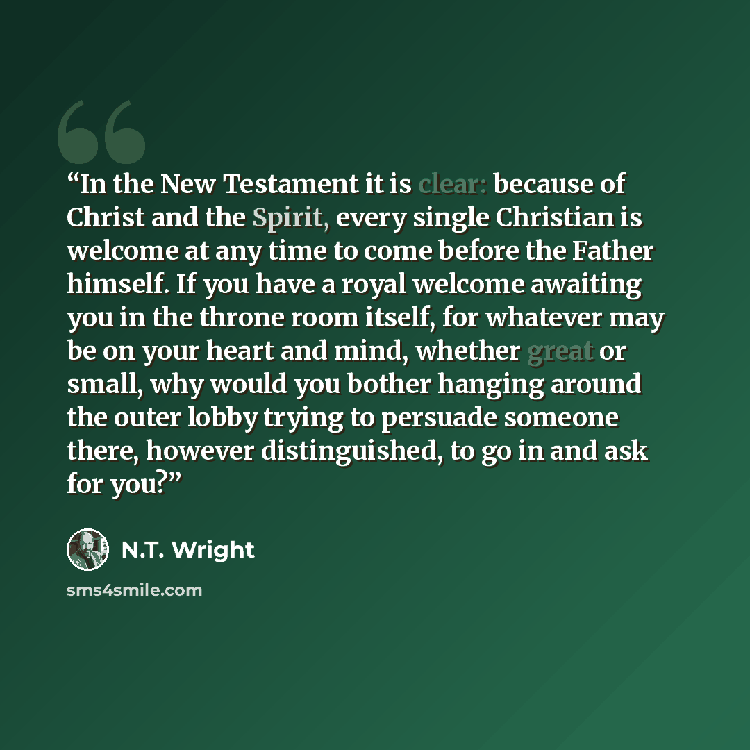 “In the New Testament it is clear: because of Christ and the Spirit, every single Christian is welcome at any time to come before the Father himself. If you have a royal welcome awaiting you in the throne room itself, for whatever may be on your heart and mind, whether great or small, why would you…” quote by N.T. Wright