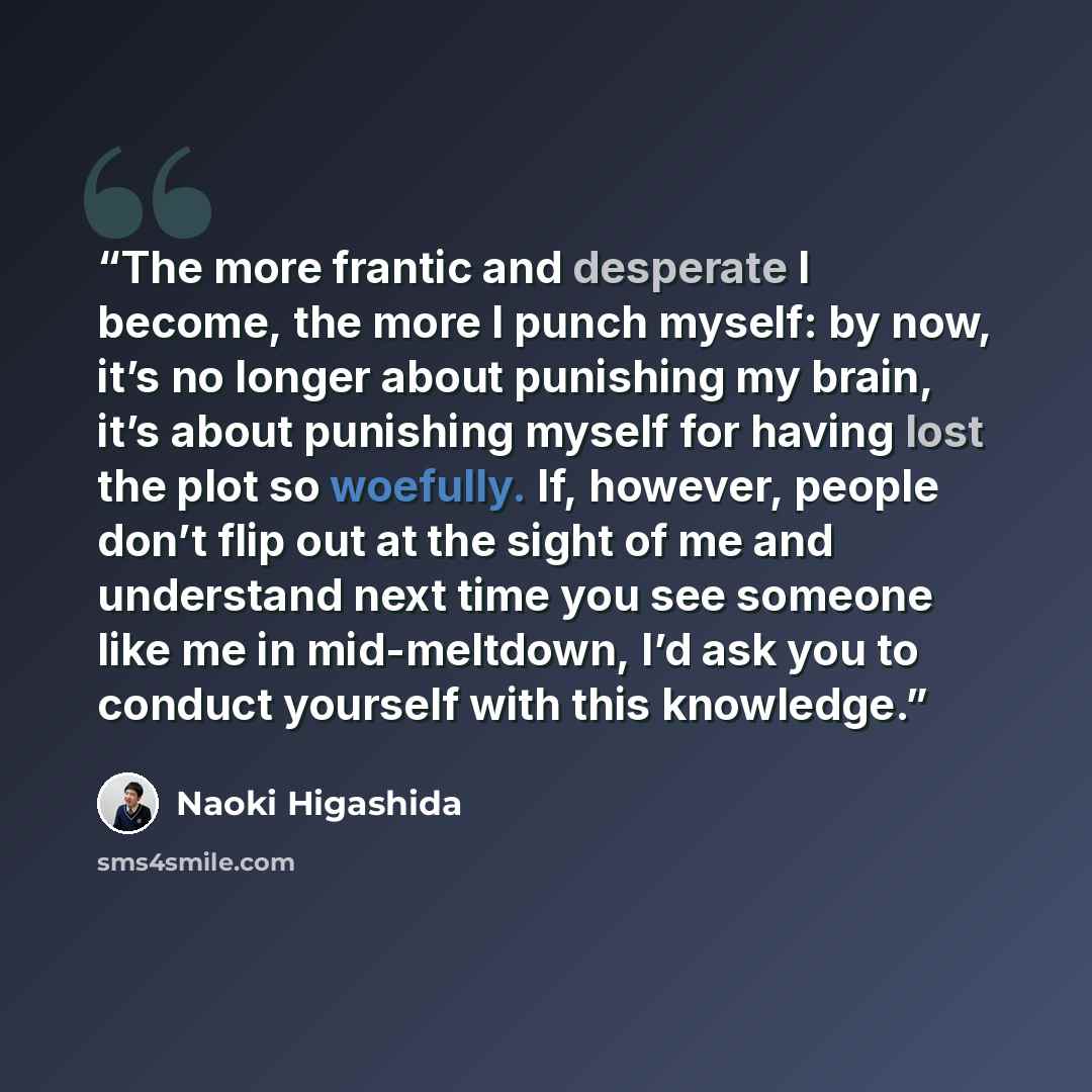 “The more frantic and desperate I become, the more I punch myself: by now, it’s no longer about punishing my brain, it’s about punishing myself for having lost the plot so woefully. If, however, people don’t flip out at the sight of me and understand next time you see someone like me in…” quote by Naoki Higashida