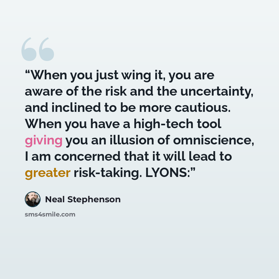 “When you just wing it, you are aware of the risk and the uncertainty, and inclined to be more cautious. When you have a high-tech tool giving you an illusion of omniscience, I am concerned that it will lead to greater risk-taking. LYONS:” quote by Neal Stephenson