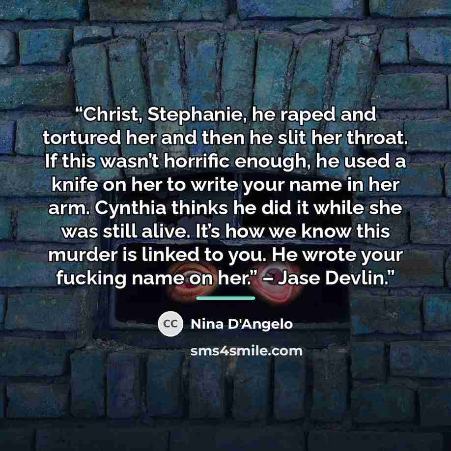“Christ, Stephanie, he raped and tortured her and then he slit her throat. If this wasn’t horrific enough, he used a knife on her to write your name in her arm. Cynthia thinks he did it while she was still alive. It’s how we know this murder is linked to you. He wrote your fucking name on her.” –…” quote by Nina D'Angelo