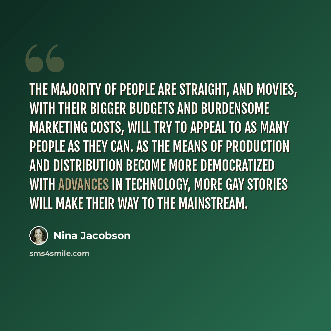 “The majority of people are straight, and movies, with their bigger budgets and burdensome marketing costs, will try to appeal to as many people as they can. As the means of production and distribution become more democratized with advances in technology, more gay stories will make their way to the…” quote by Nina Jacobson
