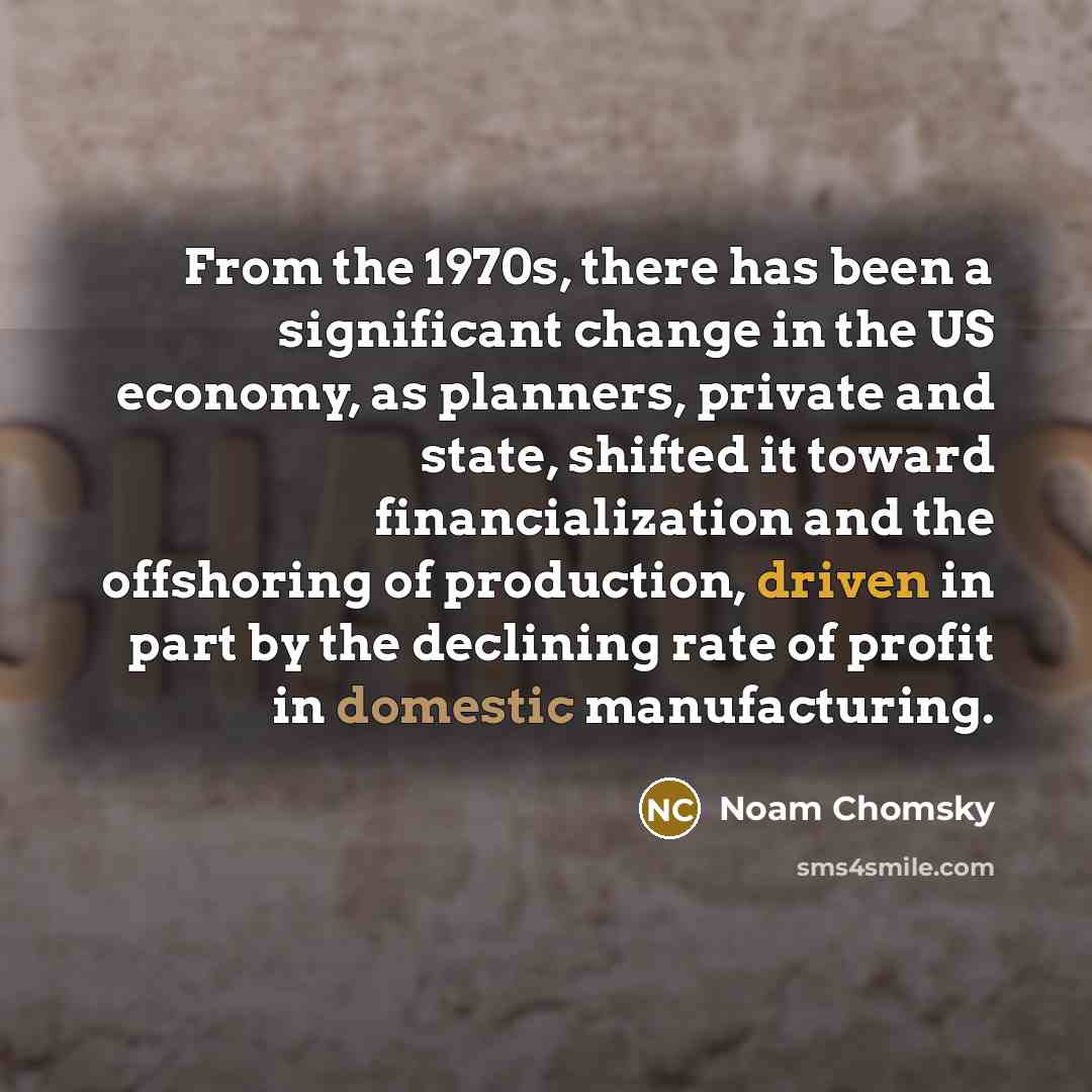 “From the 1970s, there has been a significant change in the US economy, as planners, private and state, shifted it toward financialization and the offshoring of production, driven in part by the declining rate of profit in domestic manufacturing.” quote by Noam Chomsky