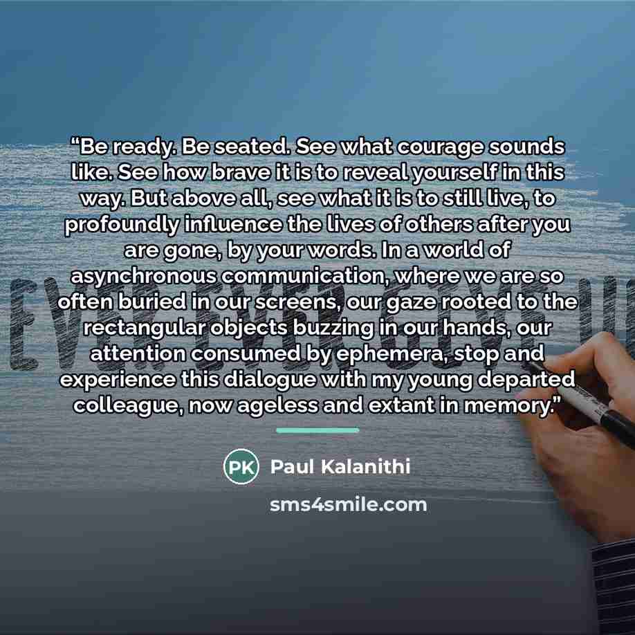 “Be ready. Be seated. See what courage sounds like. See how brave it is to reveal yourself in this way. But above all, see what it is to still live, to profoundly influence the lives of others after you are gone, by your words. In a world of asynchronous communication, where we are so often buried…” quote by Paul Kalanithi