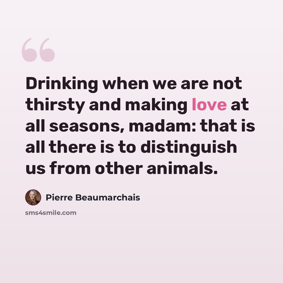 “Drinking when we are not thirsty and making love at all seasons, madam: that is all there is to distinguish us from other animals.” quote by Pierre Beaumarchais