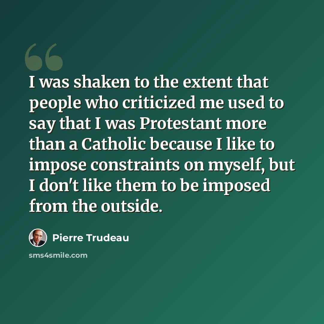 “I was shaken to the extent that people who criticized me used to say that I was Protestant more than a Catholic because I like to impose constraints on myself, but I don't like them to be imposed from the outside.” quote by Pierre Trudeau