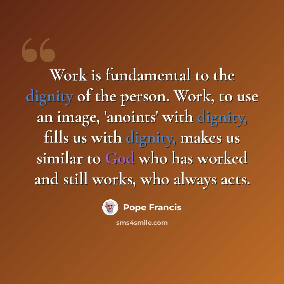 “Work is fundamental to the dignity of the person. Work, to use an image, 'anoints' with dignity, fills us with dignity, makes us similar to God who has worked and still works, who always acts.” quote by Pope Francis