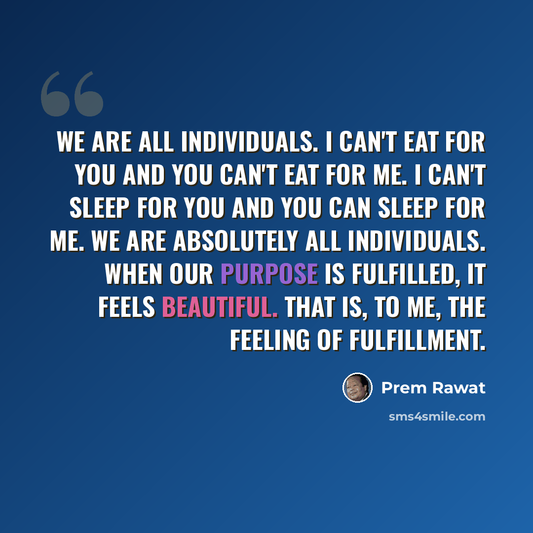 “We are all individuals. I can't eat for you and you can't eat for me. I can't sleep for you and you can sleep for me. We are absolutely all individuals. When our purpose is fulfilled, it feels beautiful. That is, to me, the feeling of fulfillment.” quote by Prem Rawat