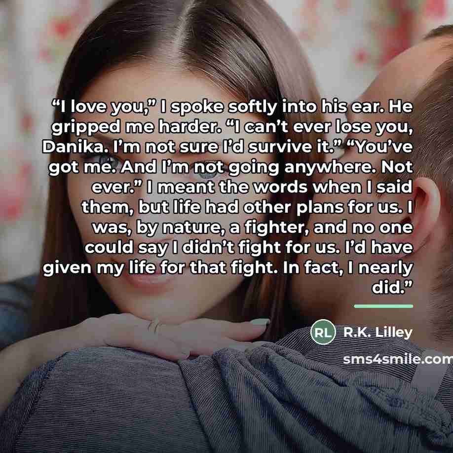 “I love you,” I spoke softly into his ear. He gripped me harder. “I can’t ever lose you, Danika. I’m not sure I’d survive it.” “You’ve got me. And I’m not going anywhere. Not ever.” I meant the words when I said them, but life had other plans for us. I was, by nature, a fighter, and no one could…” quote by R.K. Lilley