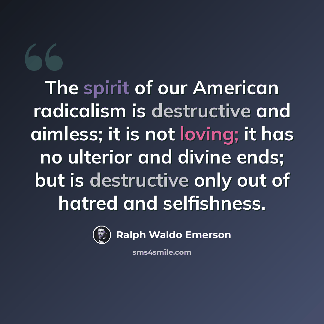 “The spirit of our American radicalism is destructive and aimless; it is not loving; it has no ulterior and divine ends; but is destructive only out of hatred and selfishness.” quote by Ralph Waldo Emerson