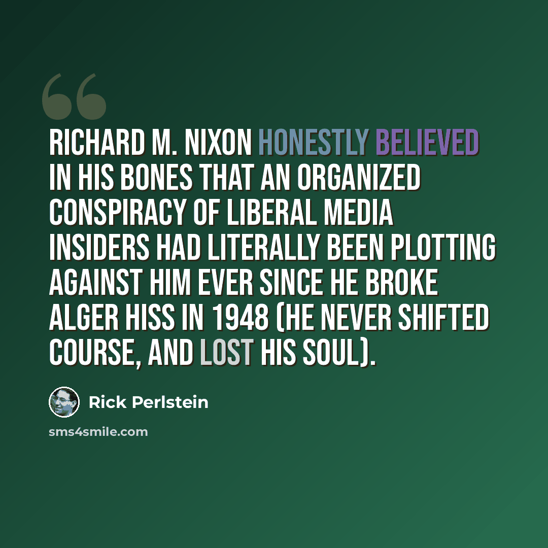 “Richard M. Nixon honestly believed in his bones that an organized conspiracy of liberal media insiders had literally been plotting against him ever since he broke Alger Hiss in 1948 (he never shifted course, and lost his soul).” quote by Rick Perlstein