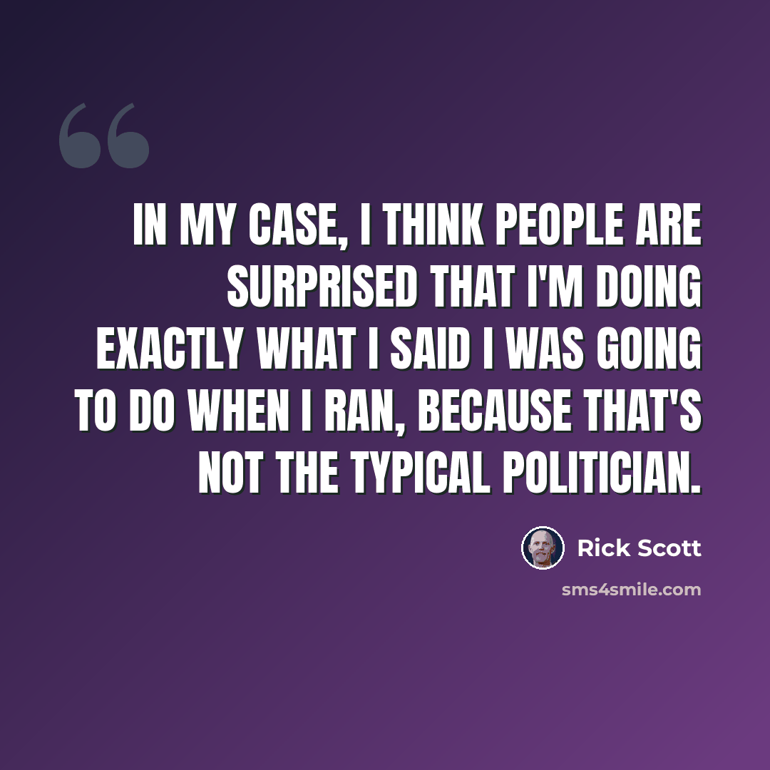 “In my case, I think people are surprised that I'm doing exactly what I said I was going to do when I ran, because that's not the typical politician.” quote by Rick Scott