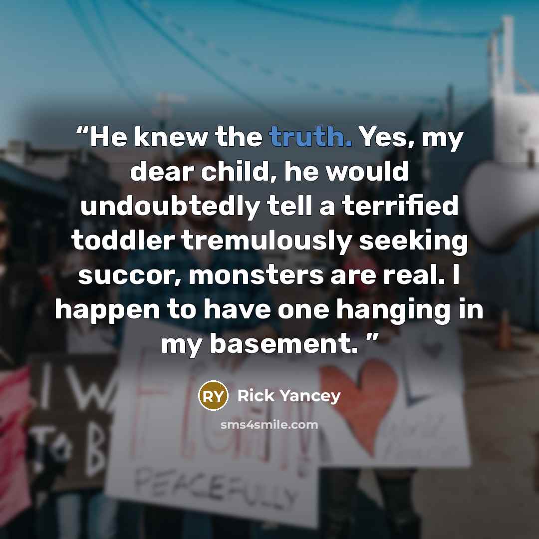 “He knew the truth. Yes, my dear child, he would undoubtedly tell a terrified toddler tremulously seeking succor, monsters are real. I happen to have one hanging in my basement.” quote by Rick Yancey