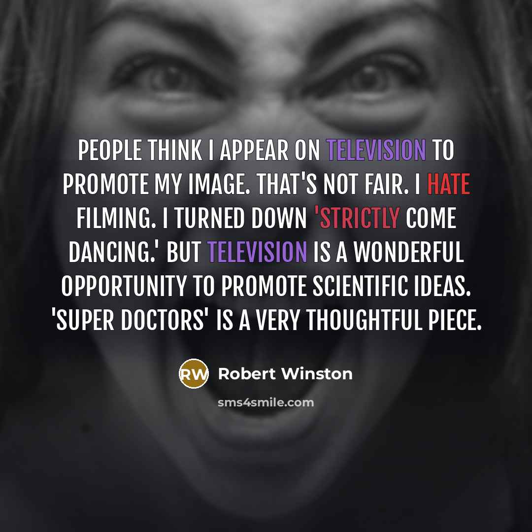 “People think I appear on television to promote my image. That's not fair. I hate filming. I turned down 'Strictly Come Dancing.' But television is a wonderful opportunity to promote scientific ideas. 'Super Doctors' is a very thoughtful piece.” quote by Robert Winston
