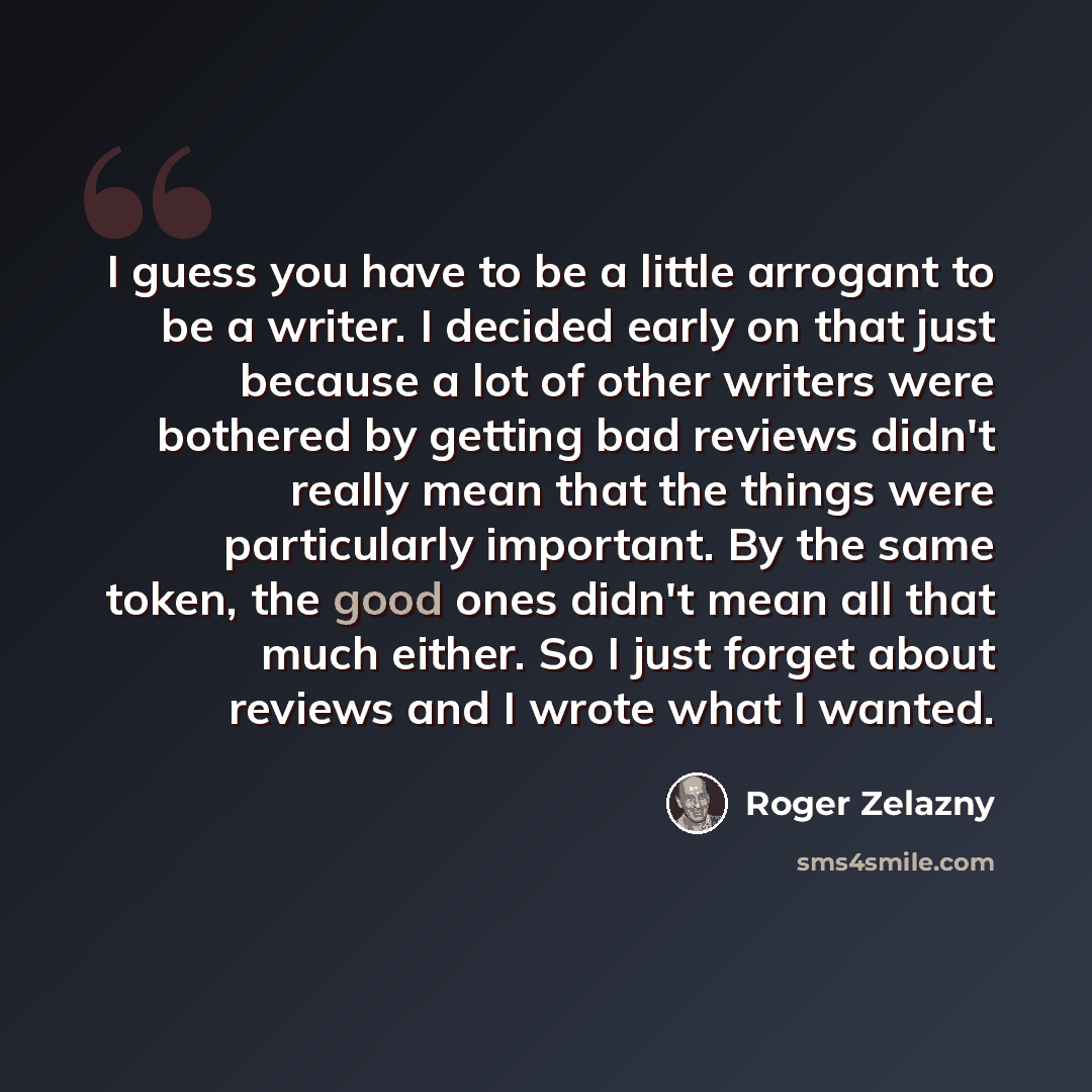 “I guess you have to be a little arrogant to be a writer. I decided early on that just because a lot of other writers were bothered by getting bad reviews didn't really mean that the things were particularly important. By the same token, the good ones didn't mean all that much either. So I just…” quote by Roger Zelazny