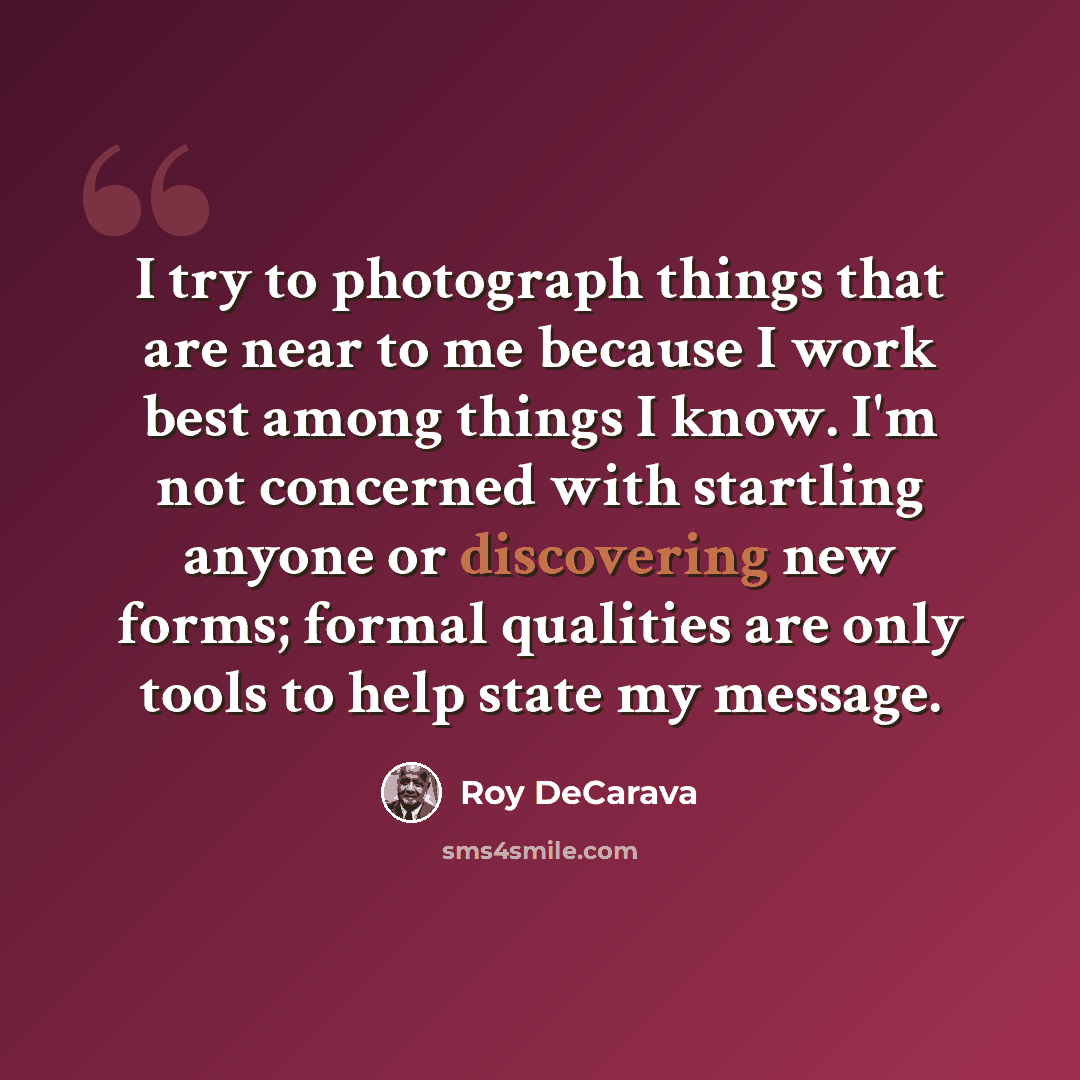 “I try to photograph things that are near to me because I work best among things I know. I'm not concerned with startling anyone or discovering new forms; formal qualities are only tools to help state my message.” quote by Roy DeCarava