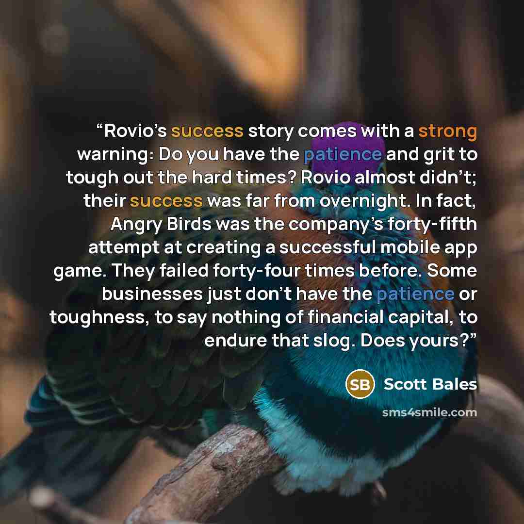 “Rovio’s success story comes with a strong warning: Do you have the patience and grit to tough out the hard times? Rovio almost didn’t; their success was far from overnight. In fact, Angry Birds was the company’s forty-fifth attempt at creating a successful mobile app game. They failed forty-four…” quote by Scott Bales