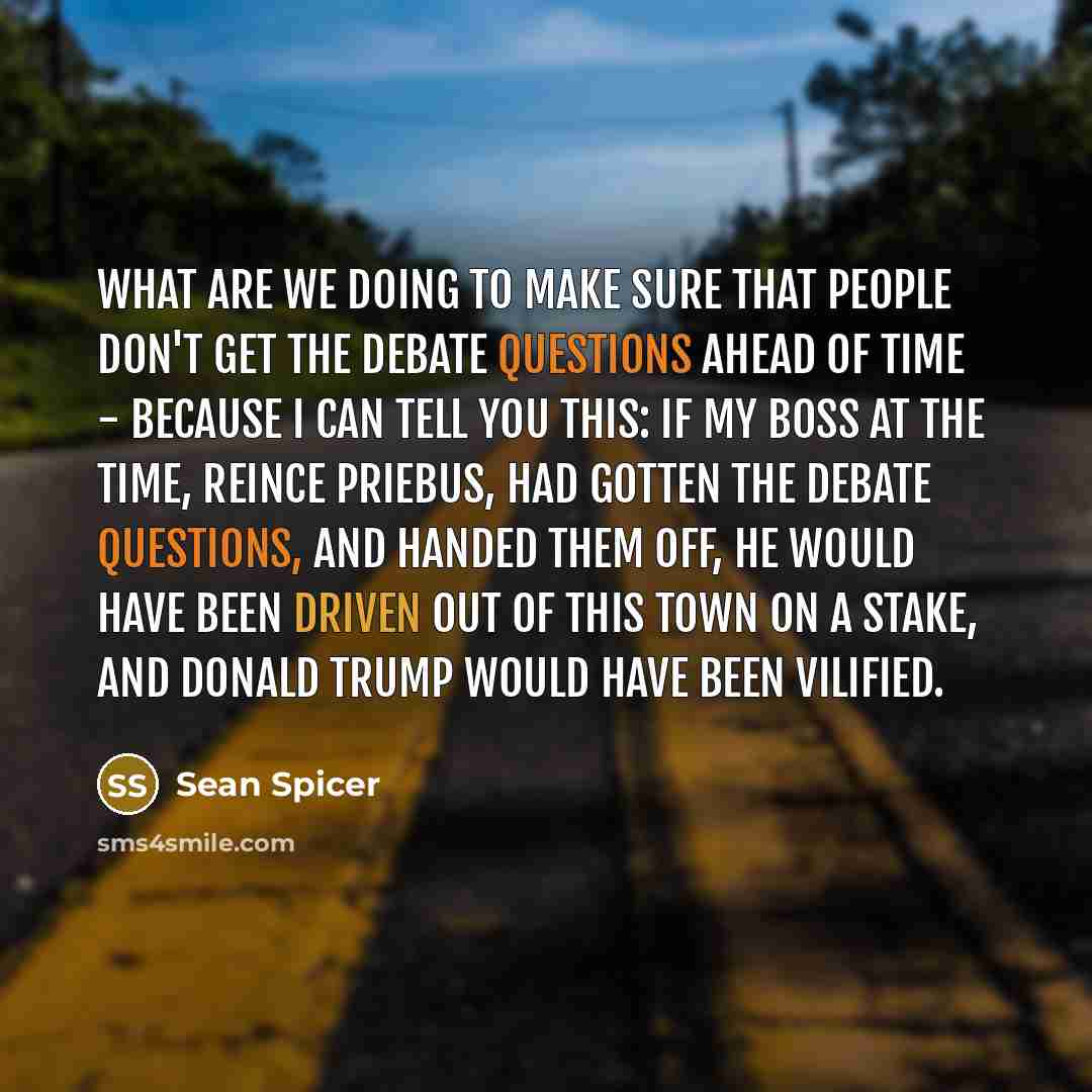 “What are we doing to make sure that people don't get the debate questions ahead of time - because I can tell you this: if my boss at the time, Reince Priebus, had gotten the debate questions, and handed them off, he would have been driven out of this town on a stake, and Donald Trump would have…” quote by Sean Spicer
