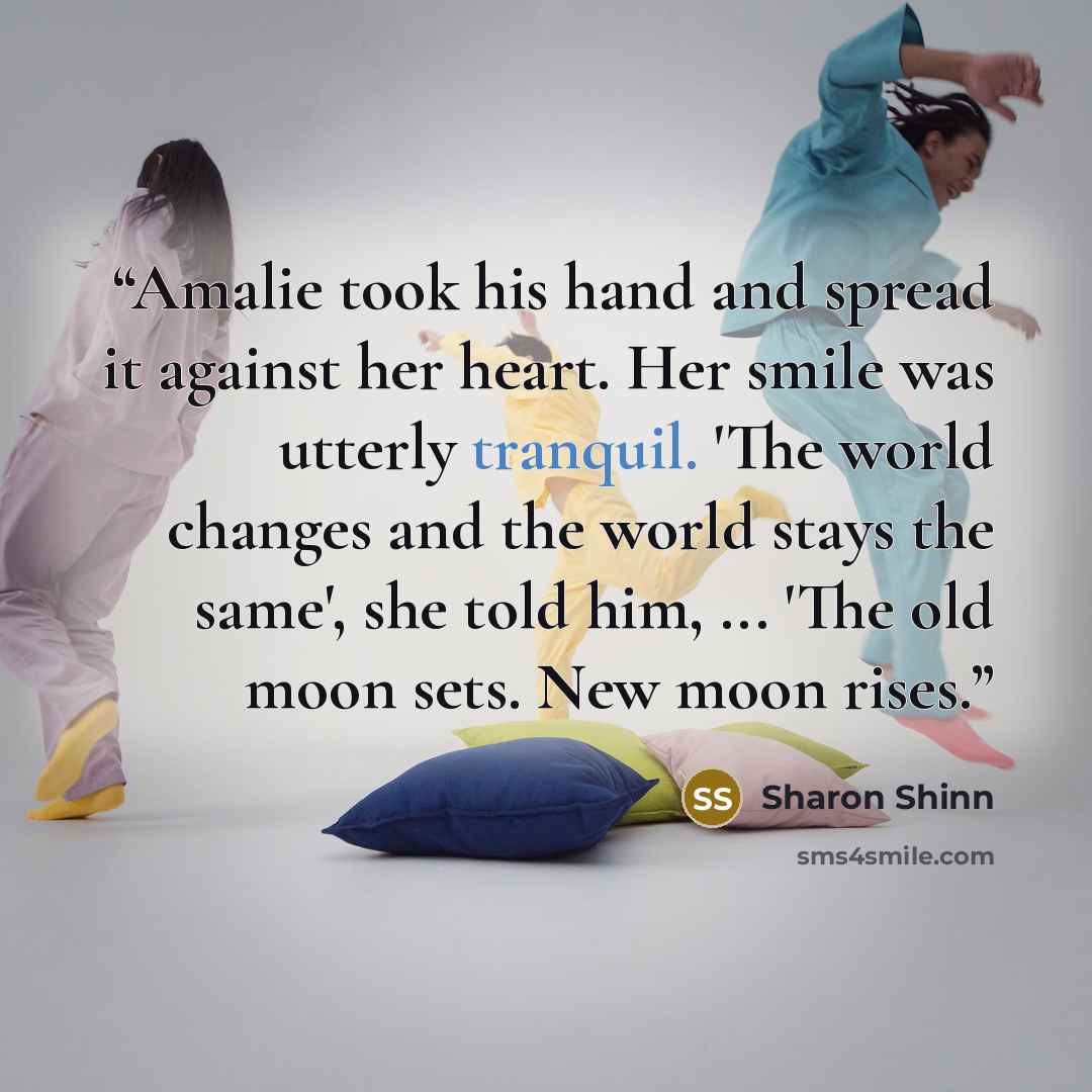 “Amalie took his hand and spread it against her heart. Her smile was utterly tranquil. 'The world changes and the world stays the same', she told him, ... 'The old moon sets. New moon rises.” quote by Sharon Shinn