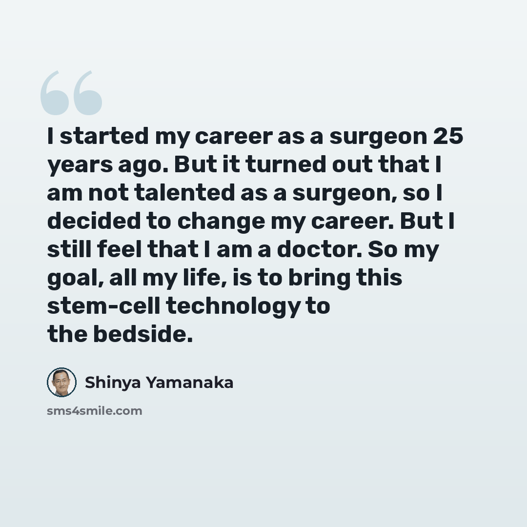 “I started my career as a surgeon 25 years ago. But it turned out that I am not talented as a surgeon, so I decided to change my career. But I still feel that I am a doctor. So my goal, all my life, is to bring this stem-cell technology to the bedside.” quote by Shinya Yamanaka