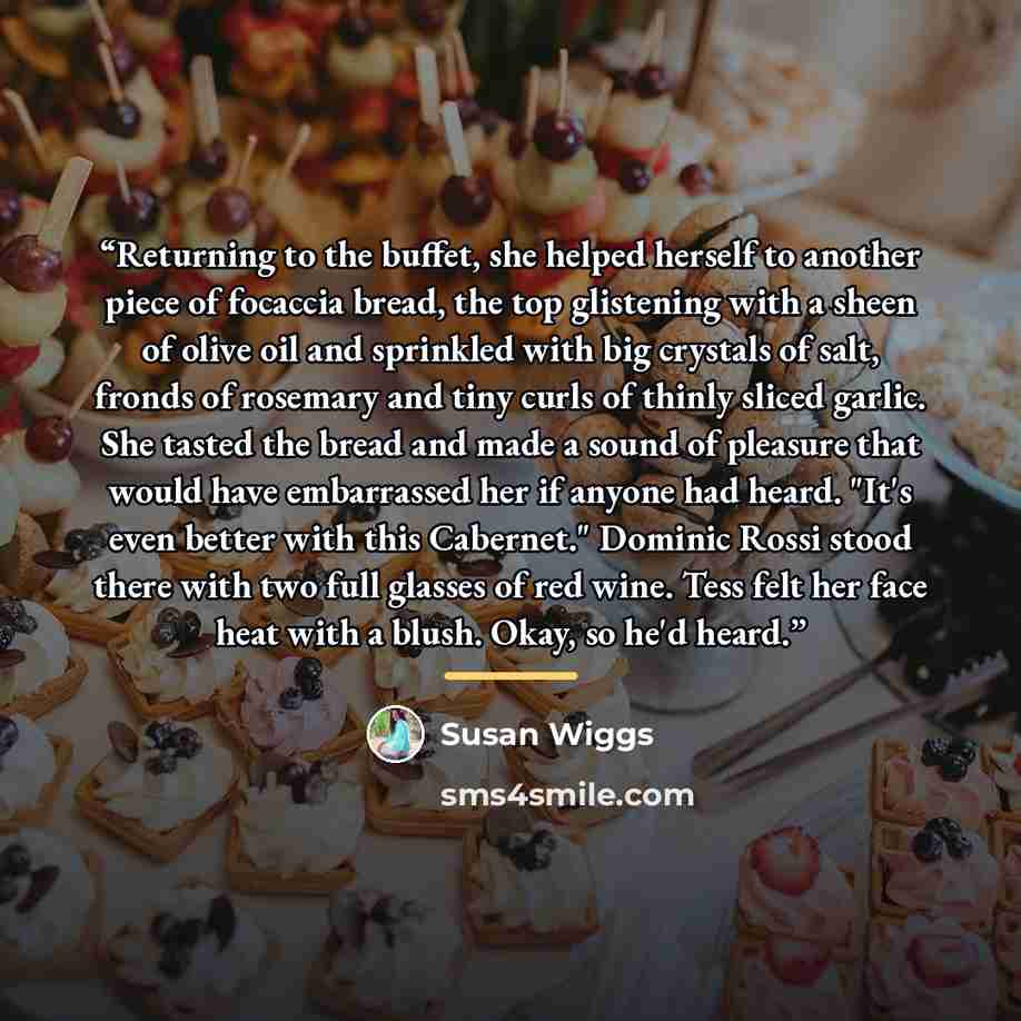 “Returning to the buffet, she helped herself to another piece of focaccia bread, the top glistening with a sheen of olive oil and sprinkled with big crystals of salt, fronds of rosemary and tiny curls of thinly sliced garlic. She tasted the bread and made a sound of pleasure that would have…” quote by Susan Wiggs