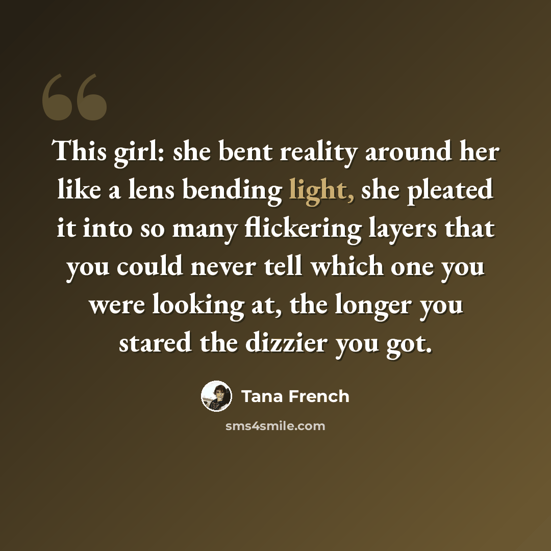 “This girl: she bent reality around her like a lens bending light, she pleated it into so many flickering layers that you could never tell which one you were looking at, the longer you stared the dizzier you got.” quote by Tana French