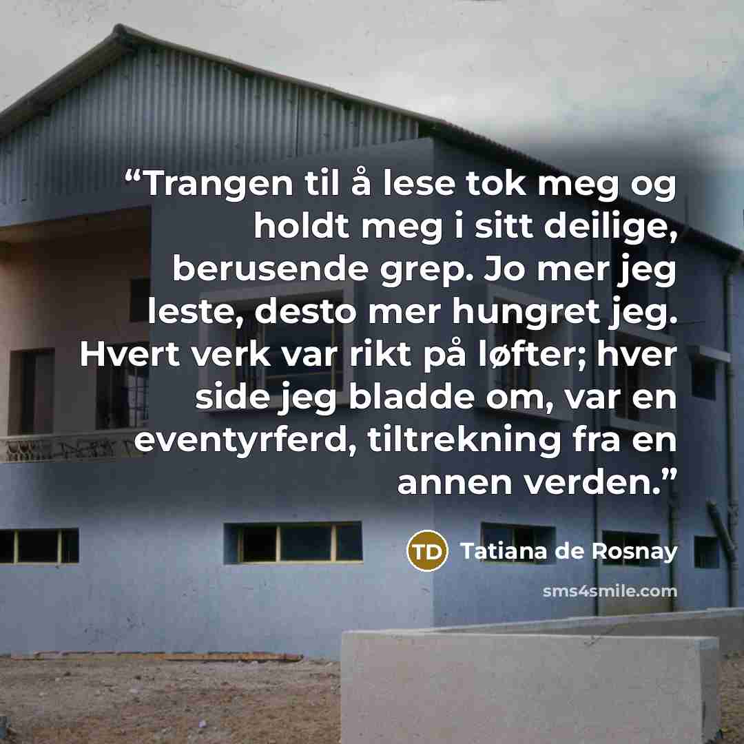 “Trangen til å lese tok meg og holdt meg i sitt deilige, berusende grep. Jo mer jeg leste, desto mer hungret jeg. Hvert verk var rikt på løfter; hver side jeg bladde om, var en eventyrferd, tiltrekning fra en annen verden.” quote by Tatiana de Rosnay