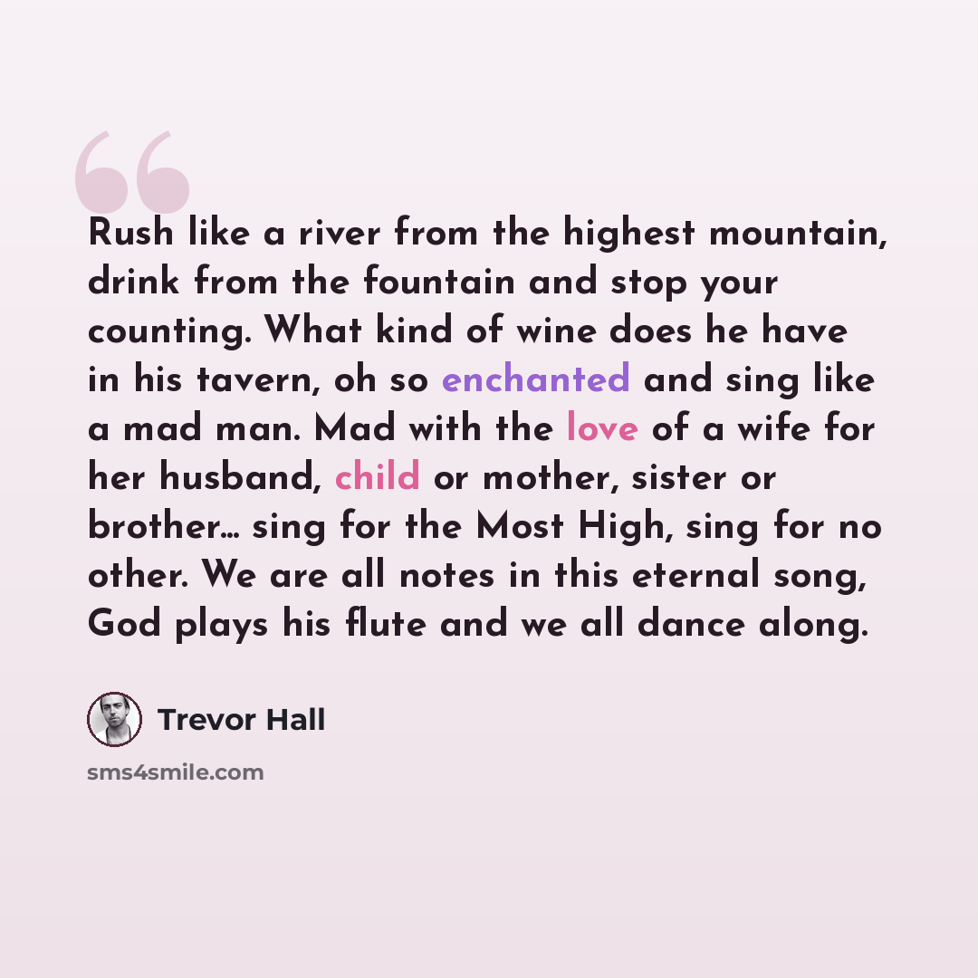 “Rush like a river from the highest mountain, drink from the fountain and stop your counting. What kind of wine does he have in his tavern, oh so enchanted and sing like a mad man. Mad with the love of a wife for her husband, child or mother, sister or brother... sing for the Most High, sing for no…” quote by Trevor Hall