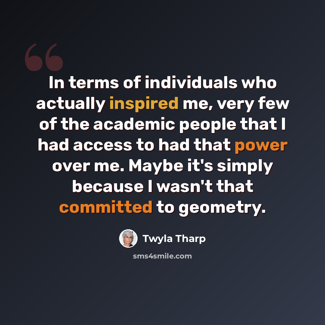 “In terms of individuals who actually inspired me, very few of the academic people that I had access to had that power over me. Maybe it's simply because I wasn't that committed to geometry.” quote by Twyla Tharp