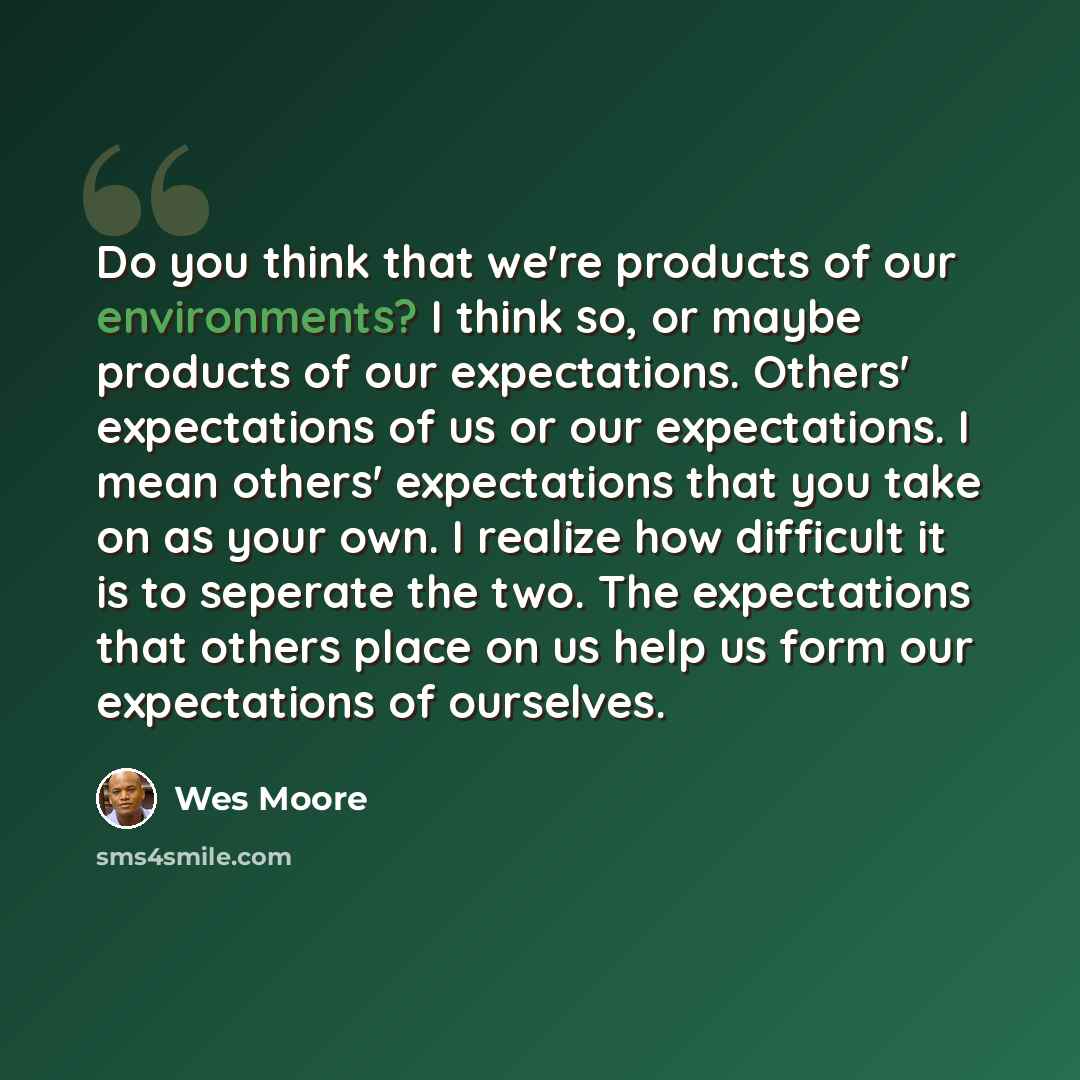 “Do you think that we're products of our environments? I think so, or maybe products of our expectations. Others' expectations of us or our expectations. I mean others' expectations that you take on as your own. I realize how difficult it is to seperate the two. The expectations that others place…” quote by Wes Moore