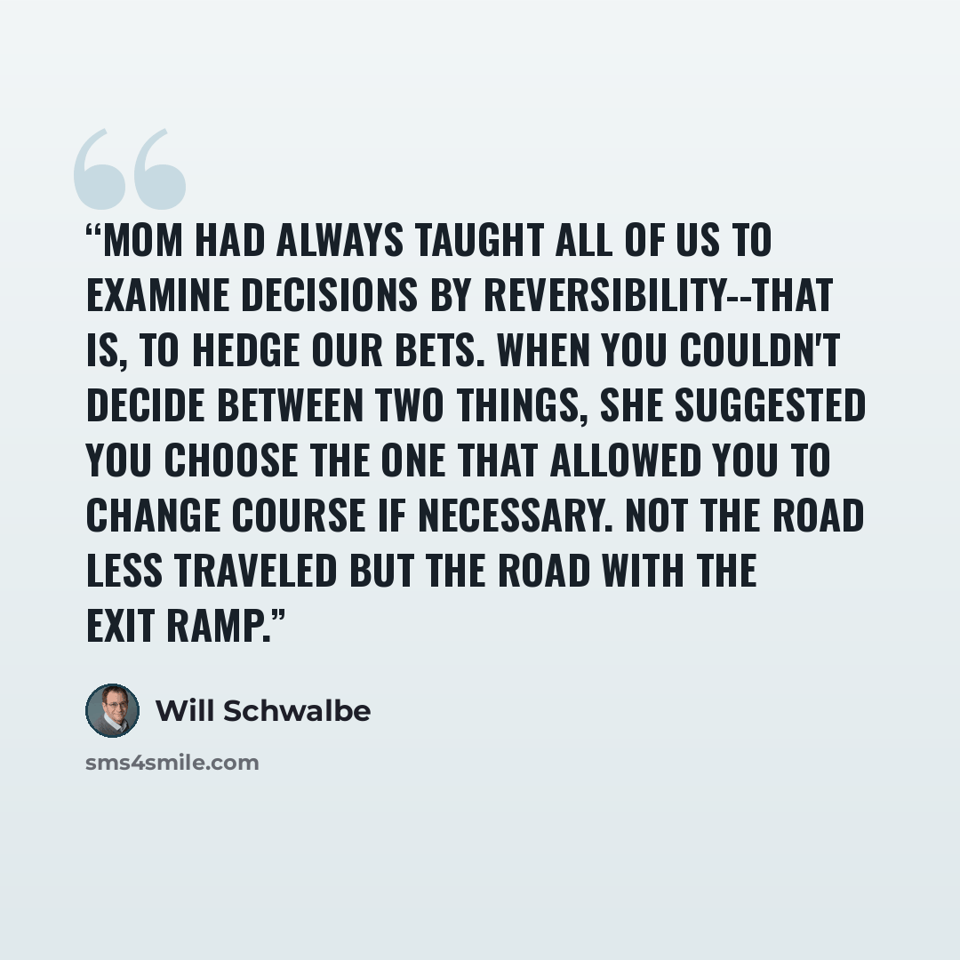 “Mom had always taught all of us to examine decisions by reversibility--that is, to hedge our bets. When you couldn't decide between two things, she suggested you choose the one that allowed you to change course if necessary. Not the road less traveled but the road with the exit ramp.” quote by Will Schwalbe