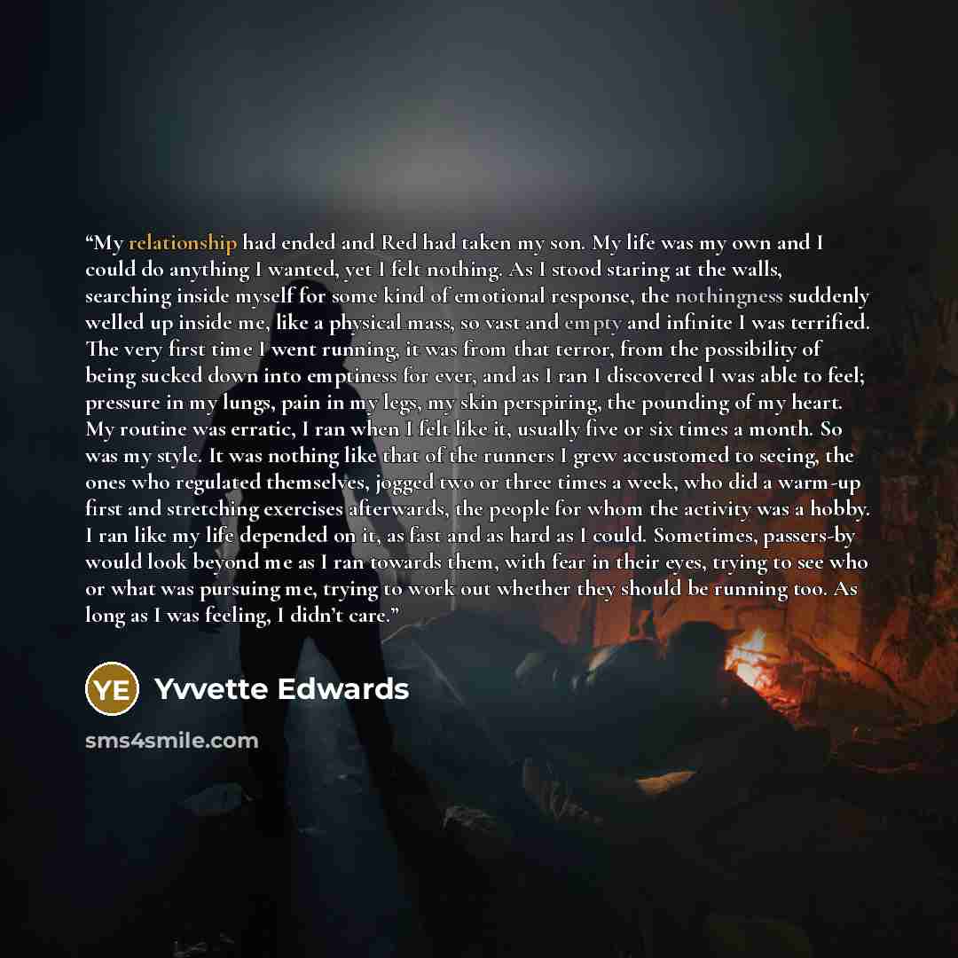 “My relationship had ended and Red had taken my son. My life was my own and I could do anything I wanted, yet I felt nothing. As I stood staring at the walls, searching inside myself for some kind of emotional response, the nothingness suddenly welled up inside me, like a physical mass, so vast and…” quote by Yvvette Edwards