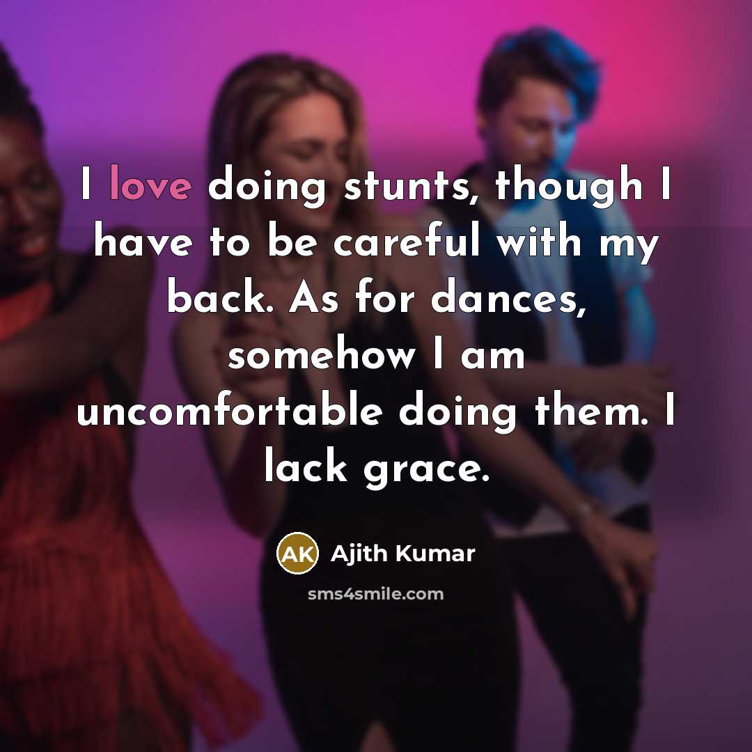 “I love doing stunts, though I have to be careful with my back. As for dances, somehow I am uncomfortable doing them. I lack grace.” quote by Ajith Kumar