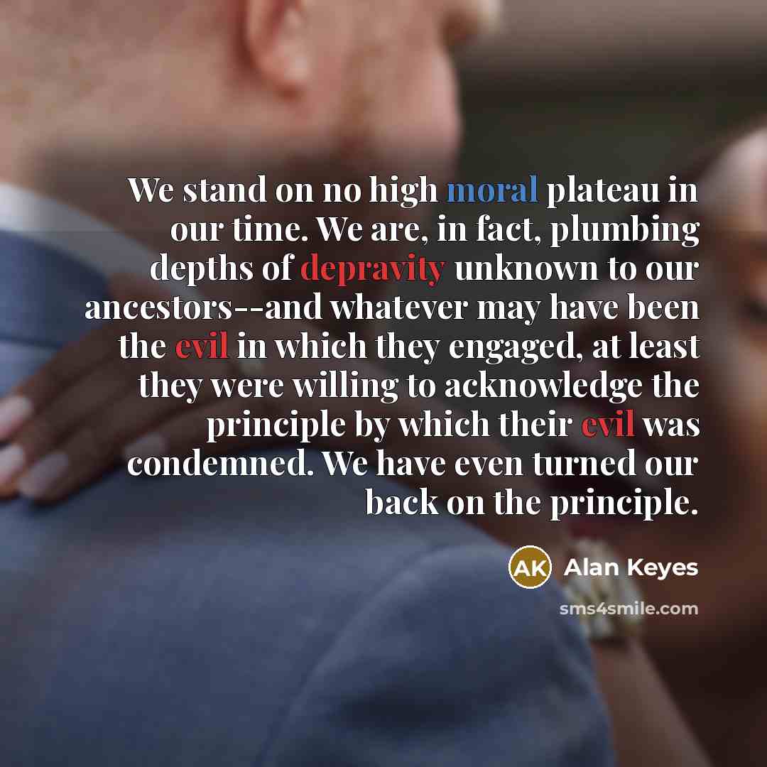 “We stand on no high moral plateau in our time. We are, in fact, plumbing depths of depravity unknown to our ancestors--and whatever may have been the evil in which they engaged, at least they were willing to acknowledge the principle by which their evil was condemned. We have even turned our back…” quote by Alan Keyes