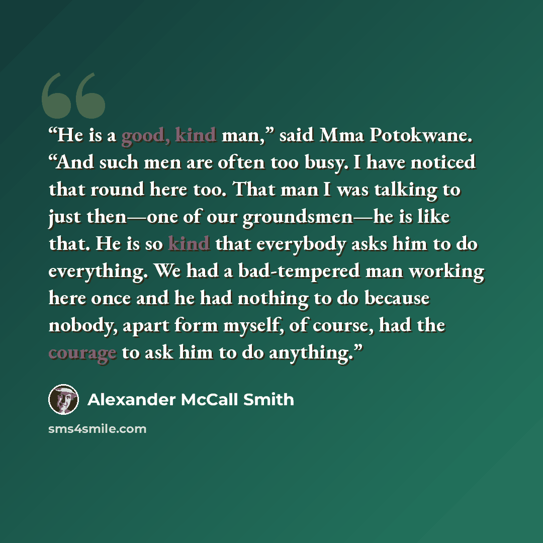 “He is a good, kind man,” said Mma Potokwane. “And such men are often too busy. I have noticed that round here too. That man I was talking to just then—one of our groundsmen—he is like that. He is so kind that everybody asks him to do everything. We had a bad-tempered man working here once and he…” quote by Alexander McCall Smith