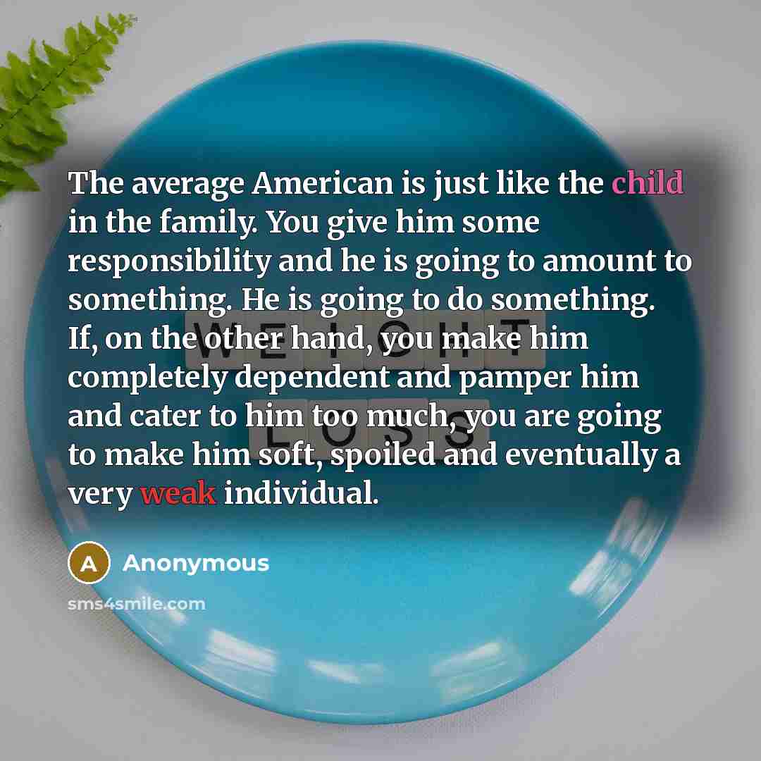 “The average American is just like the child in the family. You give him some responsibility and he is going to amount to something. He is going to do something. If, on the other hand, you make him completely dependent and pamper him and cater to him too much, you are going to make him soft…” quote by Anonymous