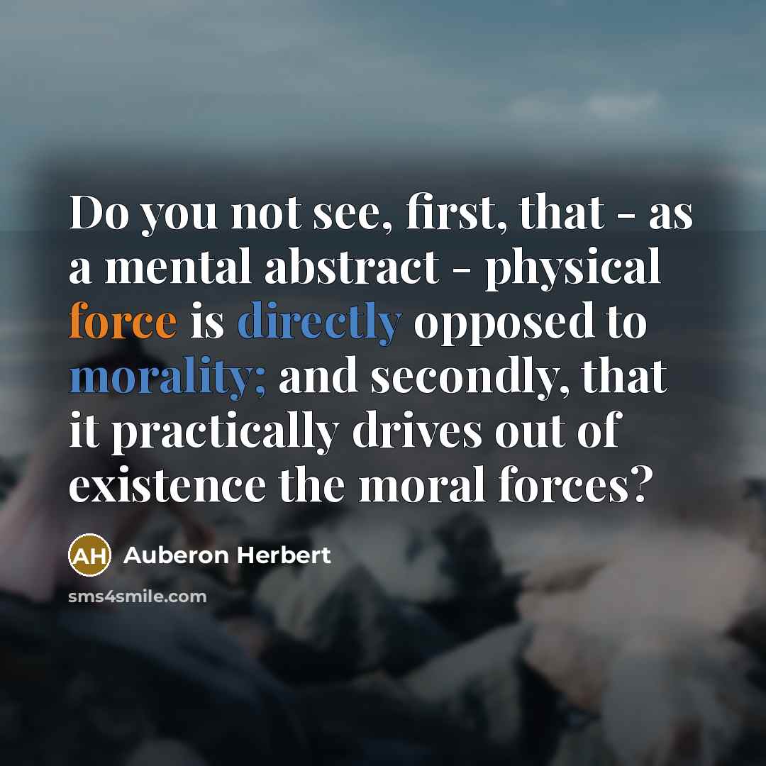 “Do you not see, first, that - as a mental abstract - physical force is directly opposed to morality; and secondly, that it practically drives out of existence the moral forces?” quote by Auberon Herbert
