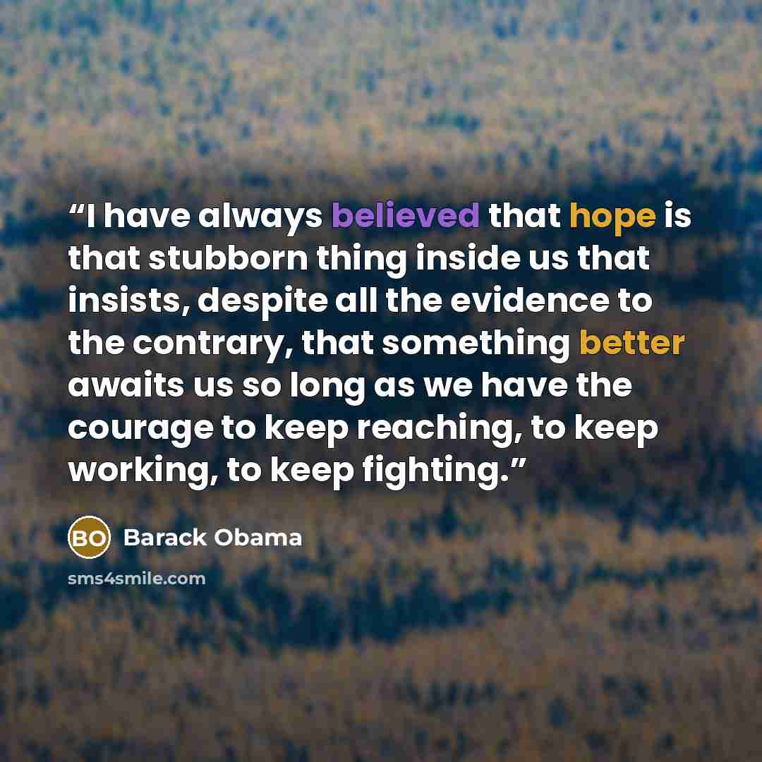 “I have always believed that hope is that stubborn thing inside us that insists, despite all the evidence to the contrary, that something better awaits us so long as we have the courage to keep reaching, to keep working, to keep fighting.” quote by Barack Obama