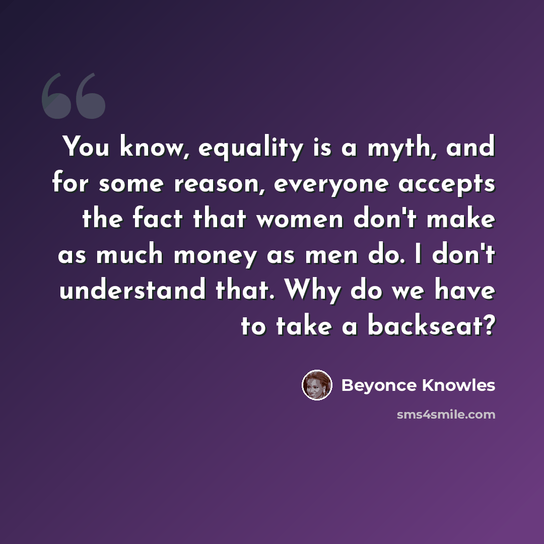 “You know, equality is a myth, and for some reason, everyone accepts the fact that women don't make as much money as men do. I don't understand that. Why do we have to take a backseat?” quote by Beyonce Knowles