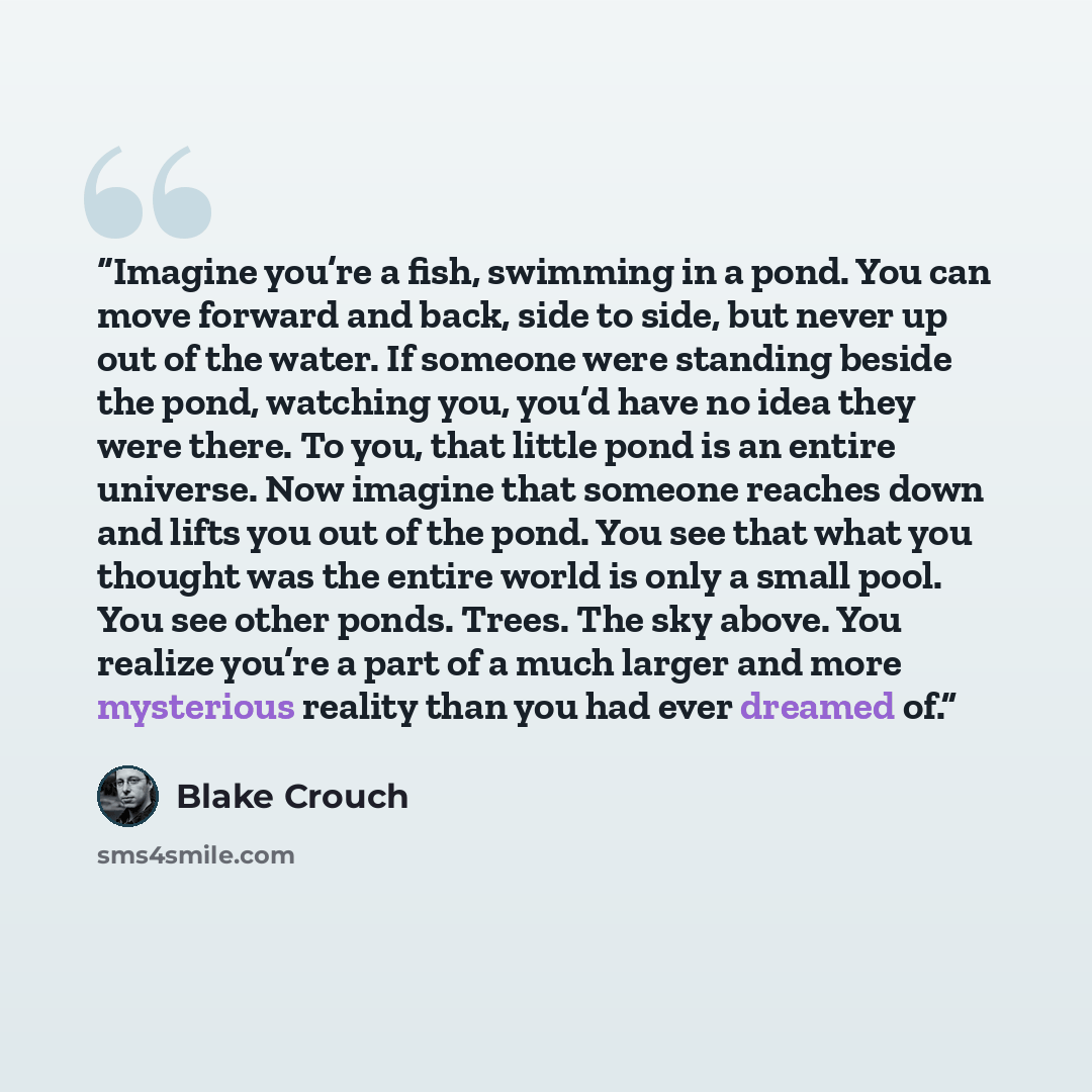 “Imagine you’re a fish, swimming in a pond. You can move forward and back, side to side, but never up out of the water. If someone were standing beside the pond, watching you, you’d have no idea they were there. To you, that little pond is an entire universe. Now imagine that someone reaches down…” quote by Blake Crouch