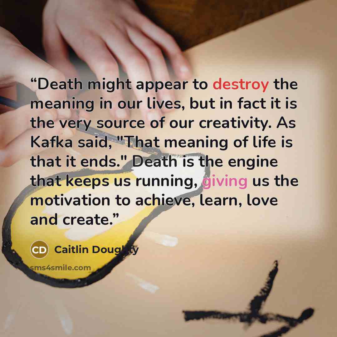 “Death might appear to destroy the meaning in our lives, but in fact it is the very source of our creativity. As Kafka said, "That meaning of life is that it ends." Death is the engine that keeps us running, giving us the motivation to achieve, learn, love and create.” quote by Caitlin Doughty